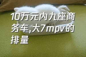 10万元内九座商务车（大7mpv的排量）