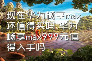 现在华为畅享max还值得买吗（华为畅享max999元值得入手吗）