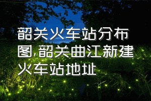 韶关火车站分布图（韶关曲江新建火车站地址）