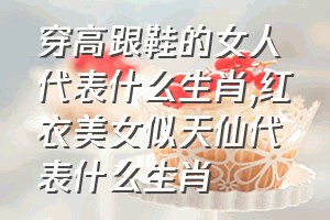 穿高跟鞋的女人代表什么生肖（红衣美女似天仙代表什么生肖）