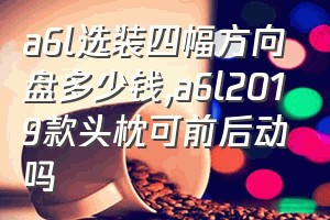 a6l选装四幅方向盘多少钱（a6l2019款头枕可前后动吗）