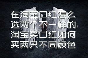 在淘宝口红怎么选两个不一样的（淘宝买口红如何买两只不同颜色）