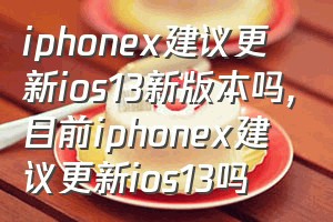 iphonex建议更新ios13新版本吗（目前iphonex建议更新ios13吗）