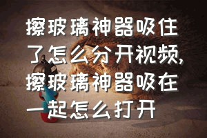 擦玻璃神器吸住了怎么分开视频（擦玻璃神器吸在一起怎么打开）