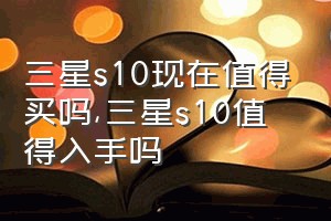 三星s10现在值得买吗（三星s10值得入手吗）