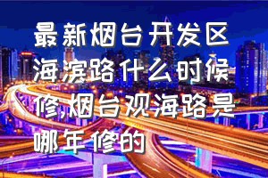 最新烟台开发区海滨路什么时候修（烟台观海路是哪年修的）