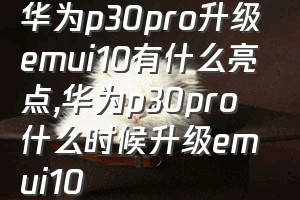 华为p30pro升级emui10有什么亮点（华为p30pro什么时候升级emui10）
