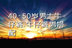 40-50岁男士牛仔裤（牛仔裤男搭配）