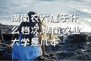 湖南农大属于什么档次（湖南农业大学是几本）