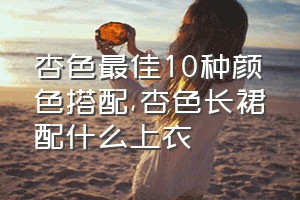 杏色最佳10种颜色搭配（杏色长裙配什么上衣）