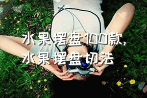 水果摆盘100款（水果摆盘切法）