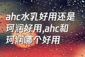 ahc水乳好用还是珂润好用（ahc和珂润哪个好用）