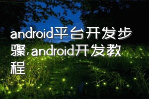 android平台开发步骤（android开发教程）