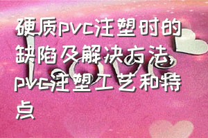 硬质pvc注塑时的缺陷及解决方法（pvc注塑工艺和特点）