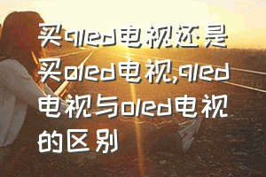 买qled电视还是买oled电视（qled电视与oled电视的区别）