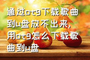 通过otg下载歌曲到u盘放不出来（用otg怎么下载歌曲到u盘）