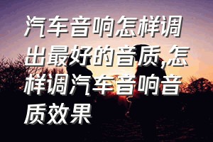 汽车音响怎样调出最好的音质（怎样调汽车音响音质效果）