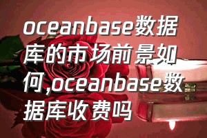 oceanbase数据库的市场前景如何（oceanbase数据库收费吗）