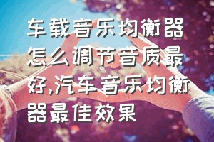 车载音乐均衡器怎么调节音质最好（汽车音乐均衡器最佳效果）