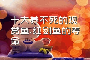 十大养不死的观赏鱼（红剑鱼的寿命）