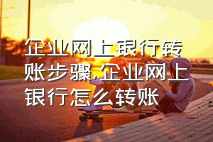 企业网上银行转账步骤（企业网上银行怎么转账）