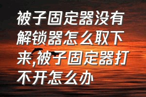 被子固定器没有解锁器怎么取下来（被子固定器打不开怎么办）