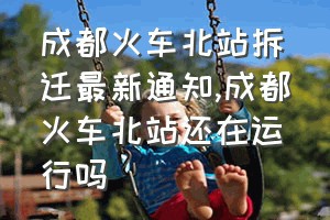 成都火车北站拆迁最新通知（成都火车北站还在运行吗）