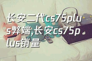 长安二代cs75plus弊端（长安cs75plus销量）