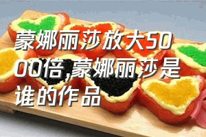 蒙娜丽莎放大5000倍（蒙娜丽莎是谁的作品）