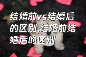 结婚前vs结婚后的区别（结婚前结婚后的区别）