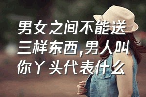 男女之间不能送三样东西（男人叫你丫头代表什么）