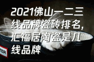 2021佛山一二三线品牌瓷砖排名（汇福居陶瓷是几线品牌）