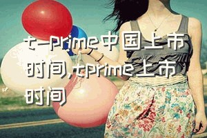 t-prime中国上市时间（tprime上市时间）