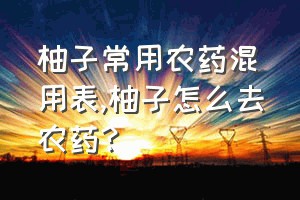 柚子常用农药混用表（柚子怎么去农药?）