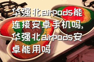 华强北airpods能连接安卓手机吗（华强北airpods安卓能用吗）