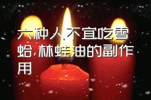 六种人不宜吃雪蛤（林蛙油的副作用）