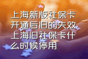 上海新版社保卡开通后旧的失效（上海旧社保卡什么时候停用）