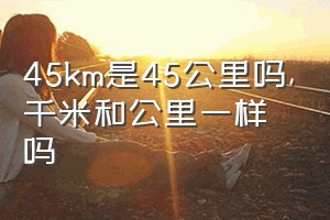 45km是45公里吗（千米和公里一样吗）