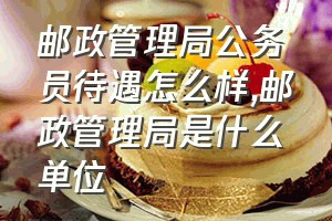 邮政管理局公务员待遇怎么样（邮政管理局是什么单位）