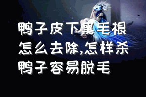 鸭子皮下黑毛根怎么去除（怎样杀鸭子容易脱毛）