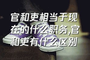 官和吏相当于现在的什么职务（官和吏有什么区别）