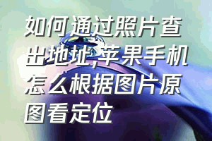 如何通过照片查出地址（苹果手机怎么根据图片原图看定位）