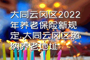 大同云冈区2022年养老保险新规定（大同云冈区缴纳养老地址）