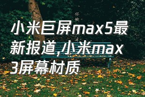 小米巨屏max5最新报道（小米max3屏幕材质）