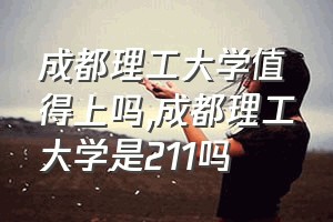 成都理工大学值得上吗（成都理工大学是211吗）