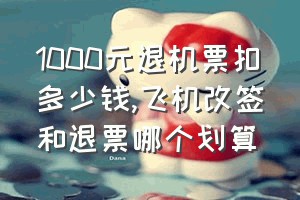 1000元退机票扣多少钱（飞机改签和退票哪个划算）