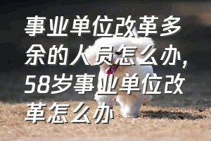 事业单位改革多余的人员怎么办（58岁事业单位改革怎么办）