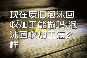 现在废旧泡沫回收加工能做吗（泡沫回收加工怎么样）