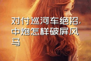 对付巡河车绝招（中炮怎样破屏风马）