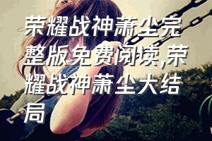 荣耀战神萧尘完整版免费阅读（荣耀战神萧尘大结局）